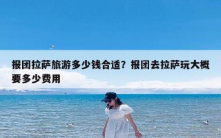 报团拉萨旅游多少钱合适？报团去拉萨玩大概要多少费用