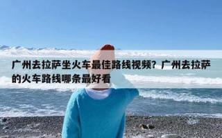 广州去拉萨坐火车最佳路线视频？广州去拉萨的火车路线哪条最好看