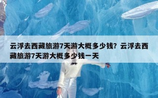 云浮去西藏旅游7天游大概多少钱？云浮去西藏旅游7天游大概多少钱一天