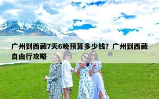 广州到西藏7天6晚预算多少钱？广州到西藏自由行攻略