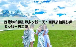 西藏旅拍摄影师多少钱一天？西藏旅拍摄影师多少钱一天工资
