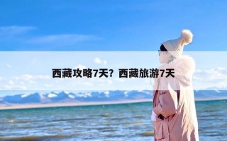 西藏攻略7天？西藏旅游7天