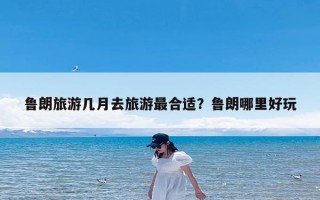鲁朗旅游几月去旅游最合适？鲁朗哪里好玩