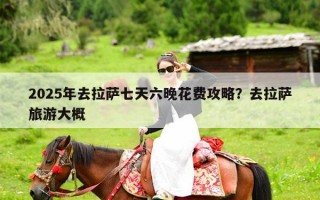 2025年去拉萨七天六晚花费攻略？去拉萨旅游大概