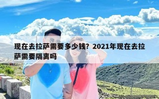 现在去拉萨需要多少钱？2021年现在去拉萨需要隔离吗