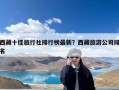 西藏十佳旅行社排行榜最新？西藏旅游公司排名