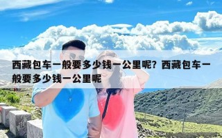 西藏包车一般要多少钱一公里呢？西藏包车一般要多少钱一公里呢