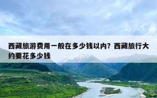 西藏旅游费用一般在多少钱以内？西藏旅行大约要花多少钱