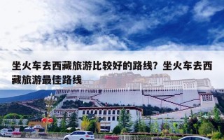 坐火车去西藏旅游比较好的路线？坐火车去西藏旅游最佳路线