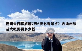 扬州去西藏旅游7天6夜必看景点？去扬州旅游大概需要多少钱