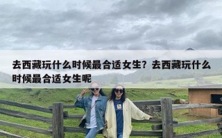 去西藏玩什么时候最合适女生？去西藏玩什么时候最合适女生呢