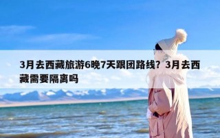 3月去西藏旅游6晚7天跟团路线？3月去西藏需要隔离吗