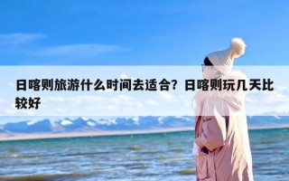 日喀则旅游什么时间去适合？日喀则玩几天比较好