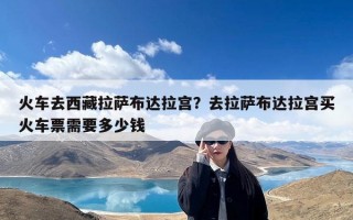 火车去西藏拉萨布达拉宫？去拉萨布达拉宫买火车票需要多少钱