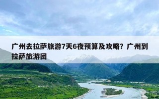 广州去拉萨旅游7天6夜预算及攻略？广州到拉萨旅游团