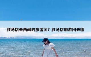 驻马店去西藏的旅游团？驻马店旅游团去哪