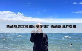 西藏旅游攻略跟团多少钱？西藏跟团游费用