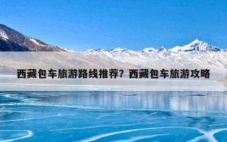西藏包车旅游路线推荐？西藏包车旅游攻略