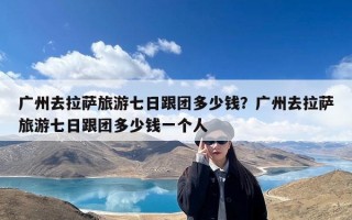 广州去拉萨旅游七日跟团多少钱？广州去拉萨旅游七日跟团多少钱一个人