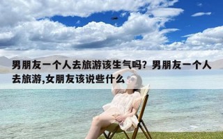 男朋友一个人去旅游该生气吗？男朋友一个人去旅游,女朋友该说些什么