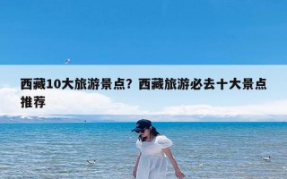 西藏10大旅游景点？西藏旅游必去十大景点推荐