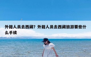 外籍人员去西藏？外籍人员去西藏旅游要些什么手续