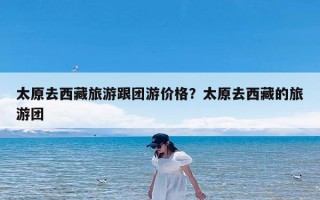 太原去西藏旅游跟团游价格？太原去西藏的旅游团