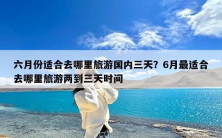 六月份适合去哪里旅游国内三天？6月最适合去哪里旅游两到三天时间