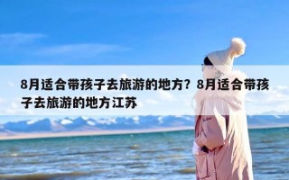 8月适合带孩子去旅游的地方？8月适合带孩子去旅游的地方江苏