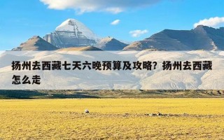 扬州去西藏七天六晚预算及攻略？扬州去西藏怎么走