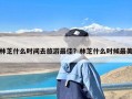 林芝什么时间去旅游最佳？林芝什么时候最美