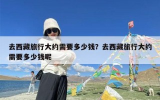 去西藏旅行大约需要多少钱？去西藏旅行大约需要多少钱呢