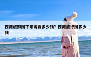 西藏旅游团下来需要多少钱？西藏旅行团多少钱