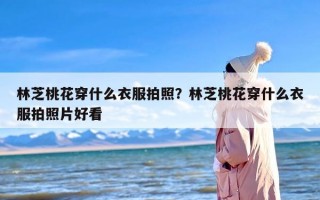 林芝桃花穿什么衣服拍照？林芝桃花穿什么衣服拍照片好看