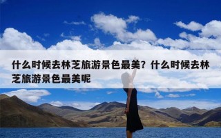 什么时候去林芝旅游景色最美？什么时候去林芝旅游景色最美呢