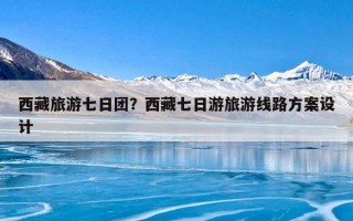 西藏旅游七日团？西藏七日游旅游线路方案设计