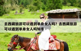 去西藏旅游可以遇到单身女人吗？去西藏旅游可以遇到单身女人吗知乎