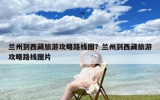 兰州到西藏旅游攻略路线图？兰州到西藏旅游攻略路线图片