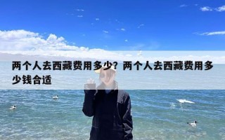 两个人去西藏费用多少？两个人去西藏费用多少钱合适