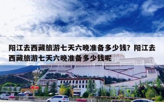 阳江去西藏旅游七天六晚准备多少钱？阳江去西藏旅游七天六晚准备多少钱呢