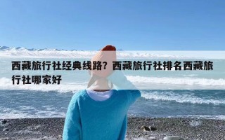 西藏旅行社经典线路？西藏旅行社排名西藏旅行社哪家好