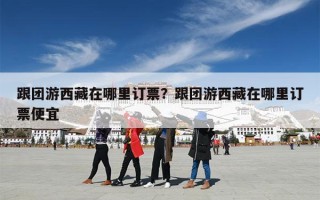跟团游西藏在哪里订票？跟团游西藏在哪里订票便宜