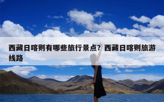 西藏日喀则有哪些旅行景点？西藏日喀则旅游线路