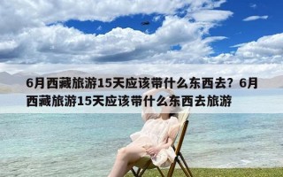 6月西藏旅游15天应该带什么东西去？6月西藏旅游15天应该带什么东西去旅游