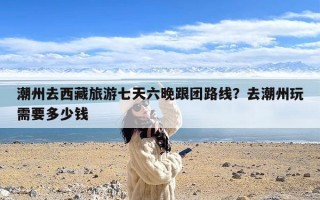 潮州去西藏旅游七天六晚跟团路线？去潮州玩需要多少钱