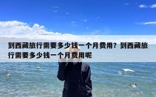 到西藏旅行需要多少钱一个月费用？到西藏旅行需要多少钱一个月费用呢