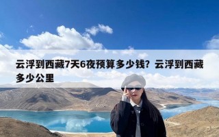 云浮到西藏7天6夜预算多少钱？云浮到西藏多少公里