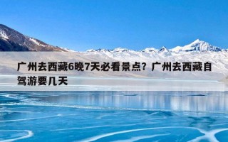 广州去西藏6晚7天必看景点？广州去西藏自驾游要几天