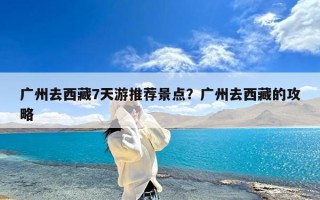 广州去西藏7天游推荐景点？广州去西藏的攻略