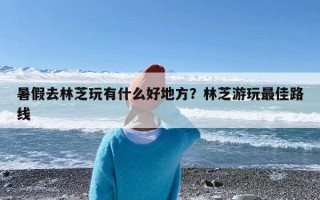 暑假去林芝玩有什么好地方？林芝游玩最佳路线
